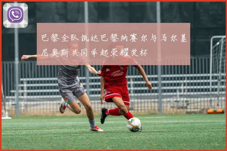 巴黎全队抵达巴黎纳赛尔与马尔基尼奥斯共同举起荣耀奖杯
