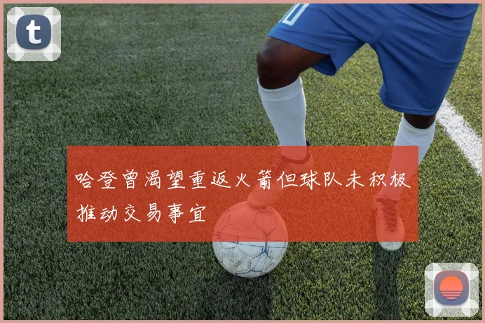 哈登曾渴望重返火箭但球队未积极推动交易事宜