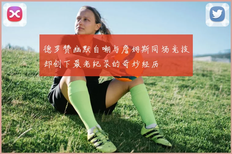 德罗赞幽默自嘲与詹姆斯同场竞技却创下最老纪录的奇妙经历