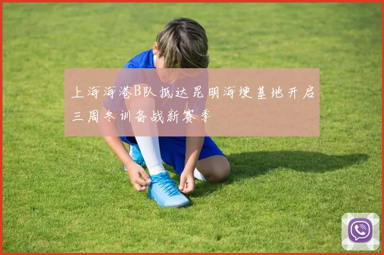 上海海港B队抵达昆明海埂基地开启三周冬训备战新赛季