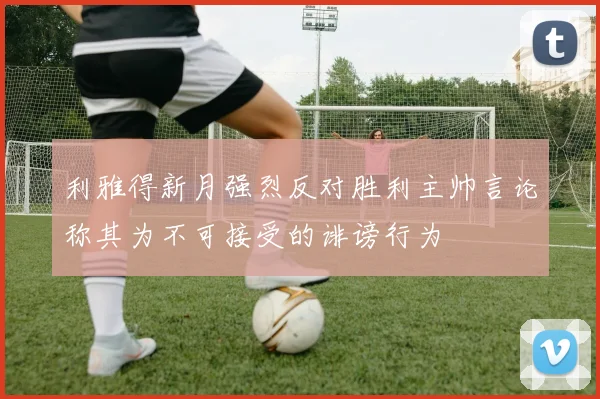 利雅得新月强烈反对胜利主帅言论称其为不可接受的诽谤行为