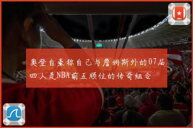 奥登自豪称自己与詹姆斯外的07届四人是NBA前五顺位的传奇组合