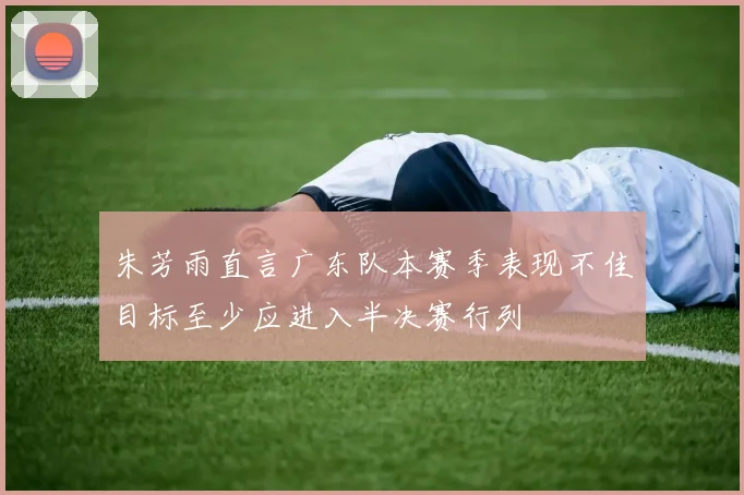 朱芳雨直言广东队本赛季表现不佳目标至少应进入半决赛行列