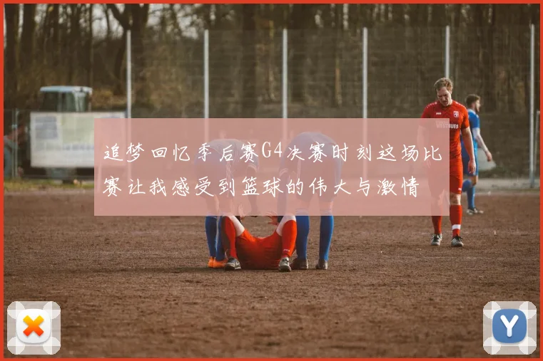 追梦回忆季后赛G4决赛时刻这场比赛让我感受到篮球的伟大与激情