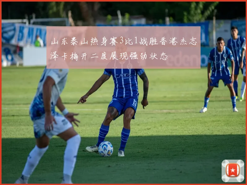 山东泰山热身赛3比1战胜香港杰志泽卡梅开二度展现强劲状态