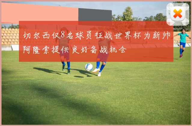切尔西仅8名球员征战世界杯为新帅阿隆索提供良好备战机会