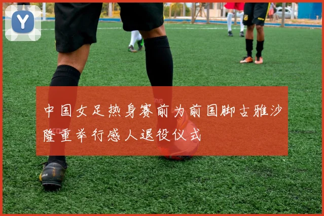中国女足热身赛前为前国脚古雅沙隆重举行感人退役仪式