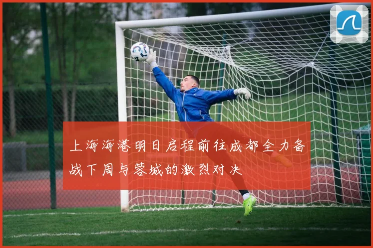 上海海港明日启程前往成都全力备战下周与蓉城的激烈对决
