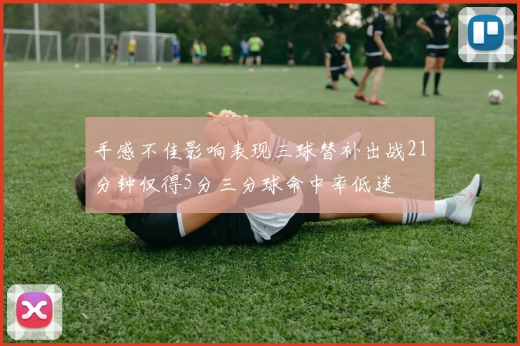 手感不佳影响表现三球替补出战21分钟仅得5分三分球命中率低迷
