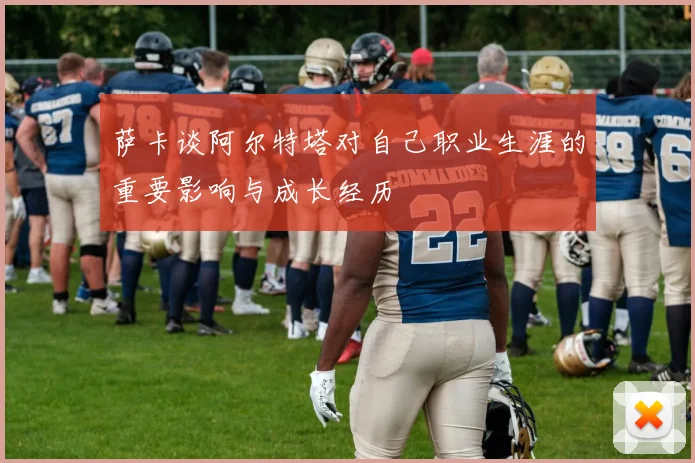 萨卡谈阿尔特塔对自己职业生涯的重要影响与成长经历