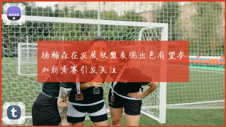 杨瀚森在发展联盟表现出色有望参加新秀赛引发关注