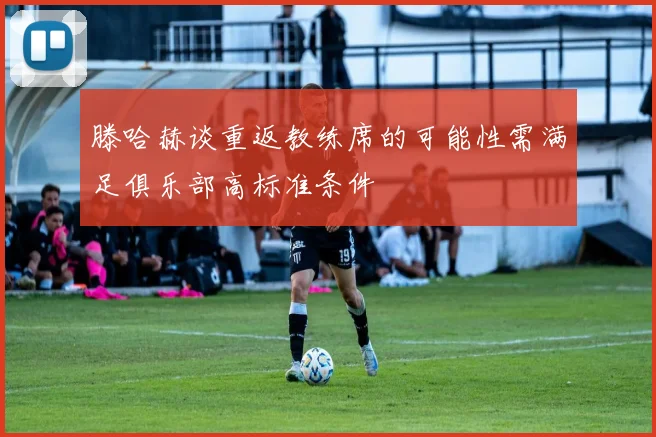 滕哈赫谈重返教练席的可能性需满足俱乐部高标准条件